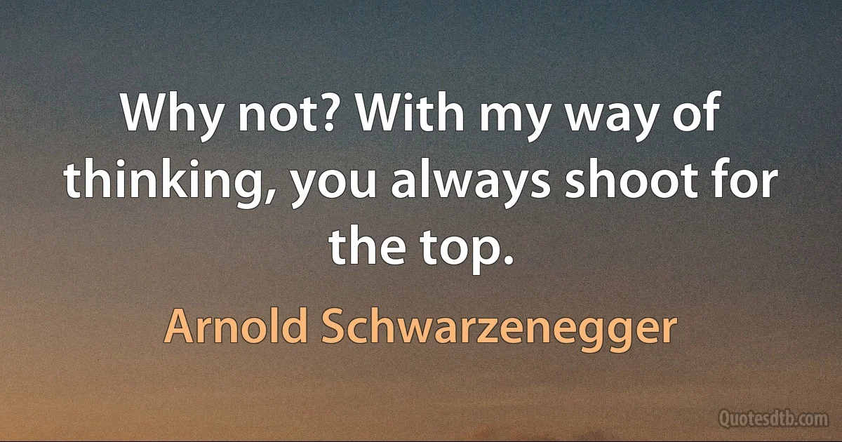 Why not? With my way of thinking, you always shoot for the top. (Arnold Schwarzenegger)