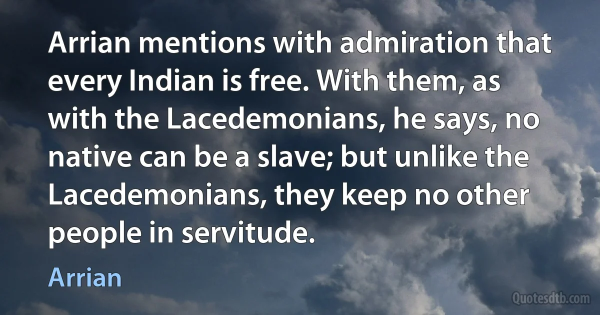 Arrian mentions with admiration that every Indian is free. With them, as with the Lacedemonians, he says, no native can be a slave; but unlike the Lacedemonians, they keep no other people in servitude. (Arrian)