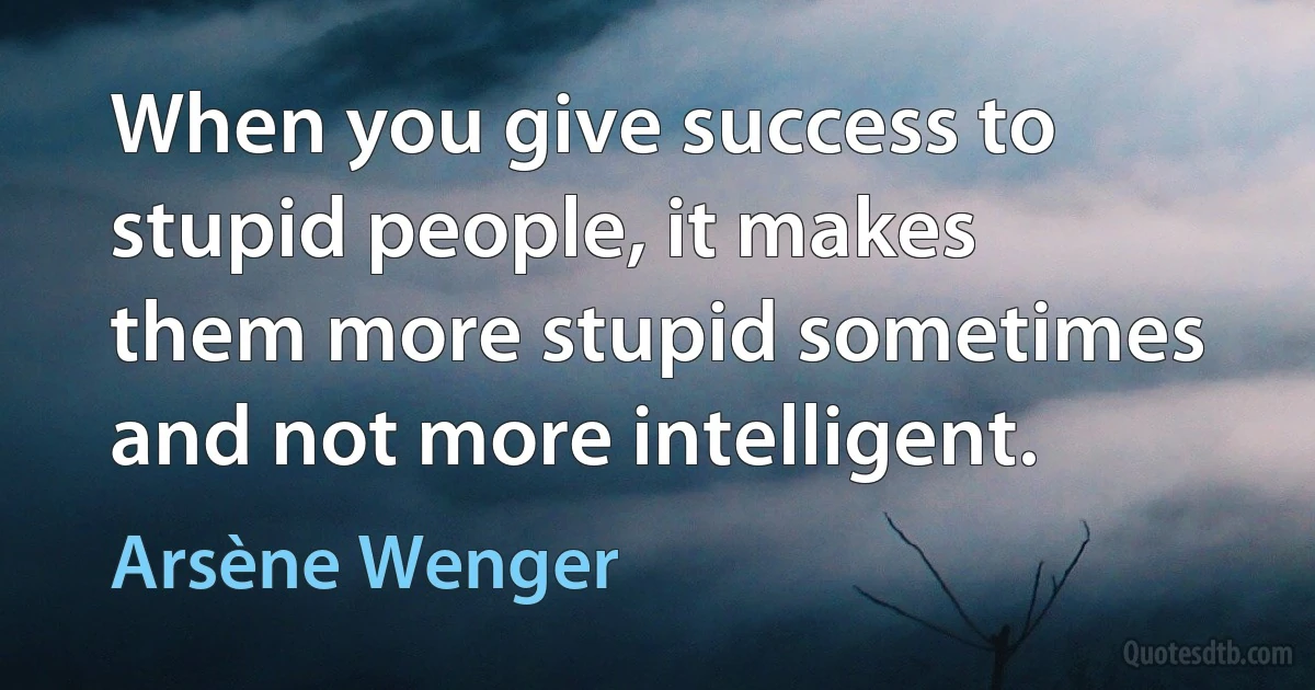 When you give success to stupid people, it makes them more stupid sometimes and not more intelligent. (Arsène Wenger)