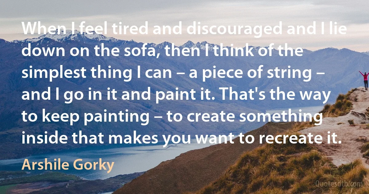 When I feel tired and discouraged and I lie down on the sofa, then I think of the simplest thing I can – a piece of string – and I go in it and paint it. That's the way to keep painting – to create something inside that makes you want to recreate it. (Arshile Gorky)