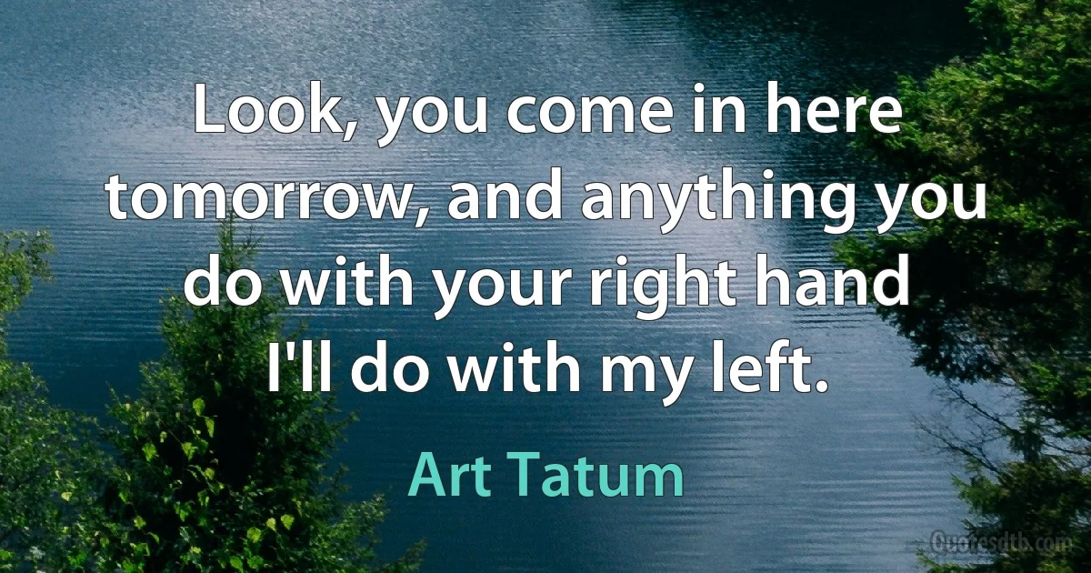 Look, you come in here tomorrow, and anything you do with your right hand I'll do with my left. (Art Tatum)