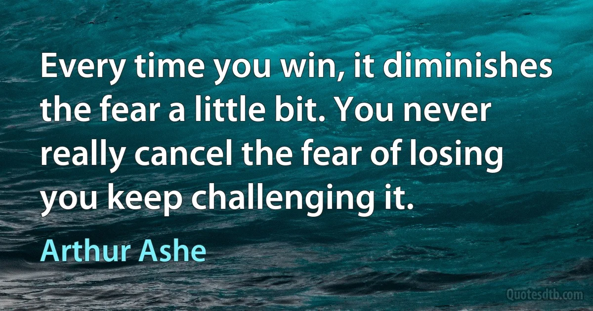 Every time you win, it diminishes the fear a little bit. You never really cancel the fear of losing you keep challenging it. (Arthur Ashe)