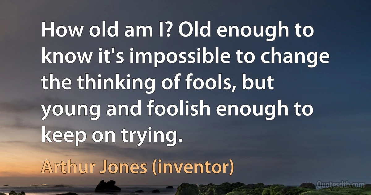 How old am I? Old enough to know it's impossible to change the thinking of fools, but young and foolish enough to keep on trying. (Arthur Jones (inventor))