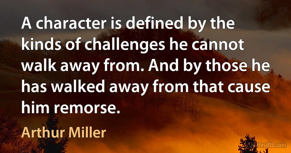 A character is defined by the kinds of challenges he cannot walk away from. And by those he has walked away from that cause him remorse. (Arthur Miller)