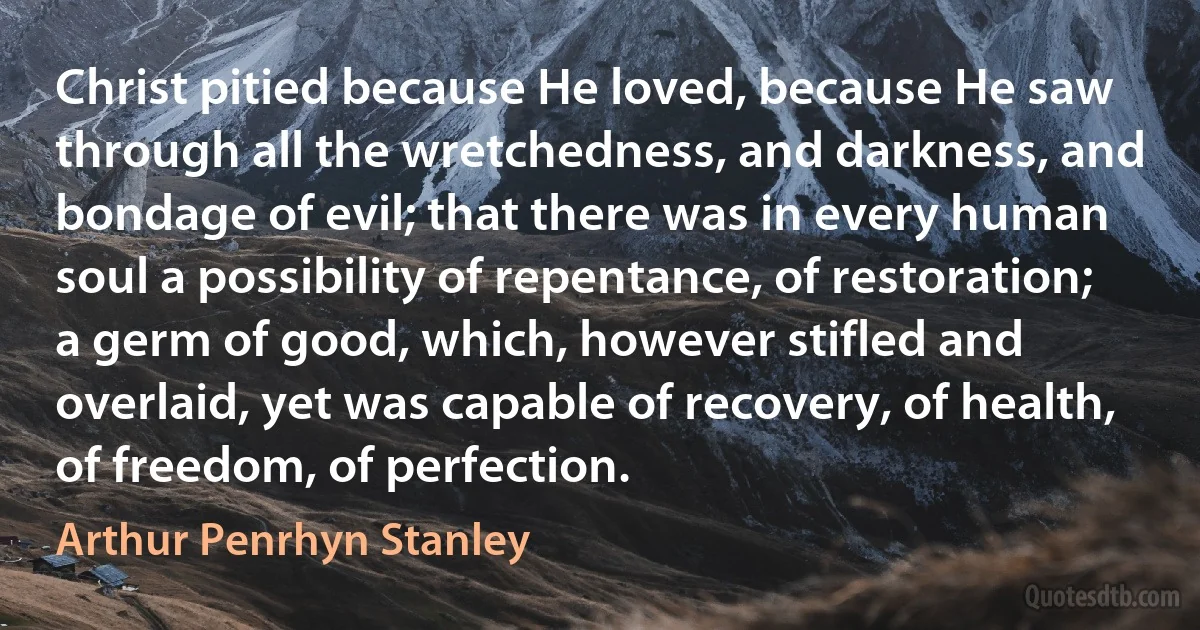 Christ pitied because He loved, because He saw through all the wretchedness, and darkness, and bondage of evil; that there was in every human soul a possibility of repentance, of restoration; a germ of good, which, however stifled and overlaid, yet was capable of recovery, of health, of freedom, of perfection. (Arthur Penrhyn Stanley)