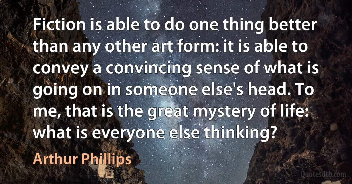 Fiction is able to do one thing better than any other art form: it is able to convey a convincing sense of what is going on in someone else's head. To me, that is the great mystery of life: what is everyone else thinking? (Arthur Phillips)