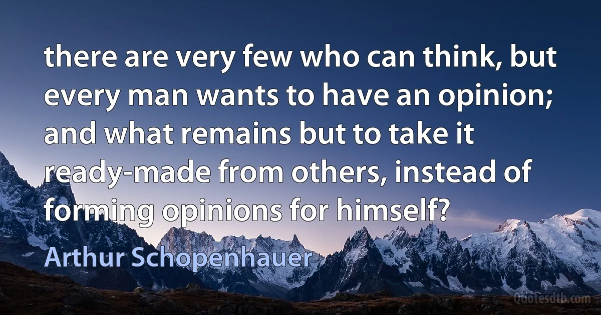 there are very few who can think, but every man wants to have an opinion; and what remains but to take it ready-made from others, instead of forming opinions for himself? (Arthur Schopenhauer)