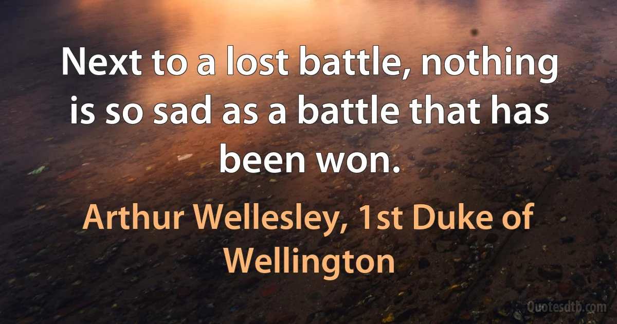 Next to a lost battle, nothing is so sad as a battle that has been won. (Arthur Wellesley, 1st Duke of Wellington)