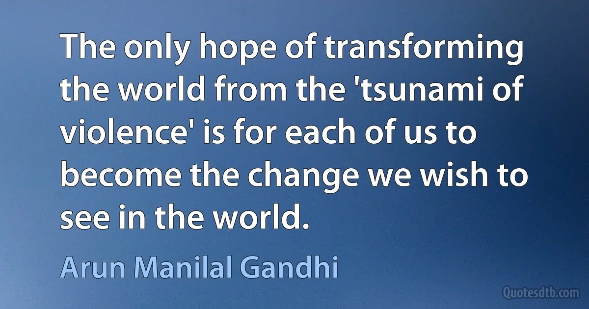 The only hope of transforming the world from the 'tsunami of violence' is for each of us to become the change we wish to see in the world. (Arun Manilal Gandhi)