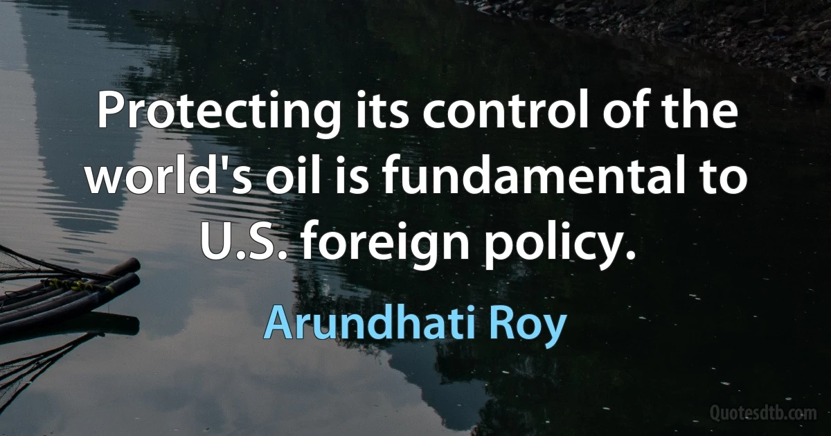 Protecting its control of the world's oil is fundamental to U.S. foreign policy. (Arundhati Roy)