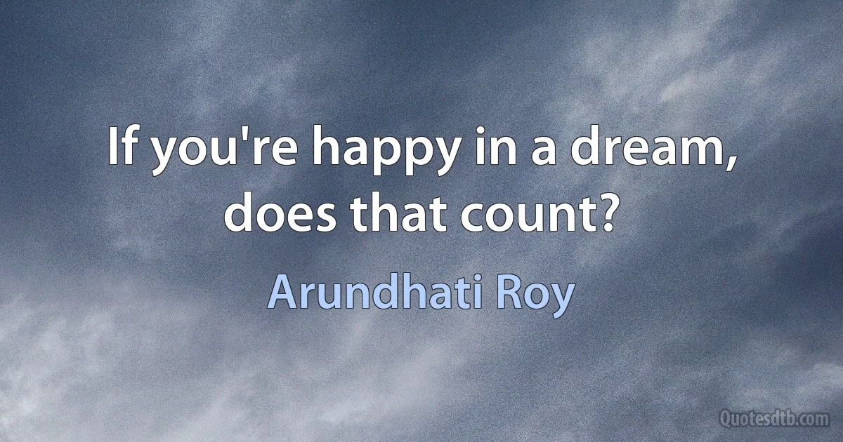 If you're happy in a dream, does that count? (Arundhati Roy)