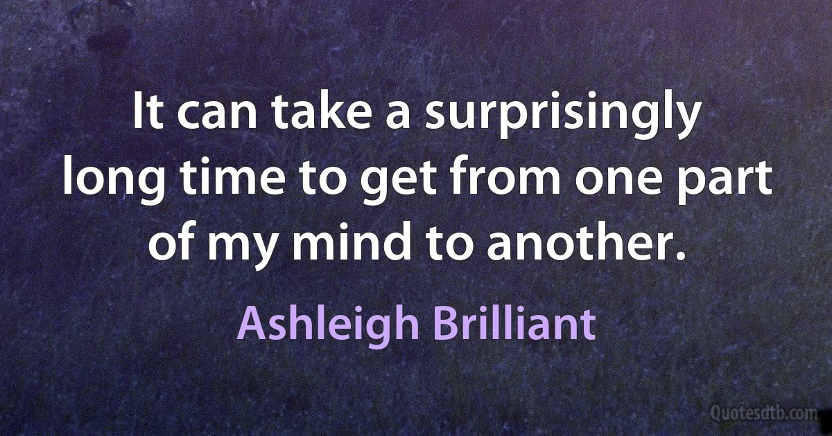 It can take a surprisingly long time to get from one part of my mind to another. (Ashleigh Brilliant)