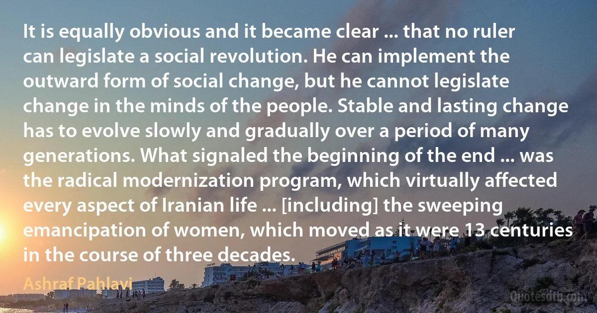 It is equally obvious and it became clear ... that no ruler can legislate a social revolution. He can implement the outward form of social change, but he cannot legislate change in the minds of the people. Stable and lasting change has to evolve slowly and gradually over a period of many generations. What signaled the beginning of the end ... was the radical modernization program, which virtually affected every aspect of Iranian life ... [including] the sweeping emancipation of women, which moved as it were 13 centuries in the course of three decades. (Ashraf Pahlavi)