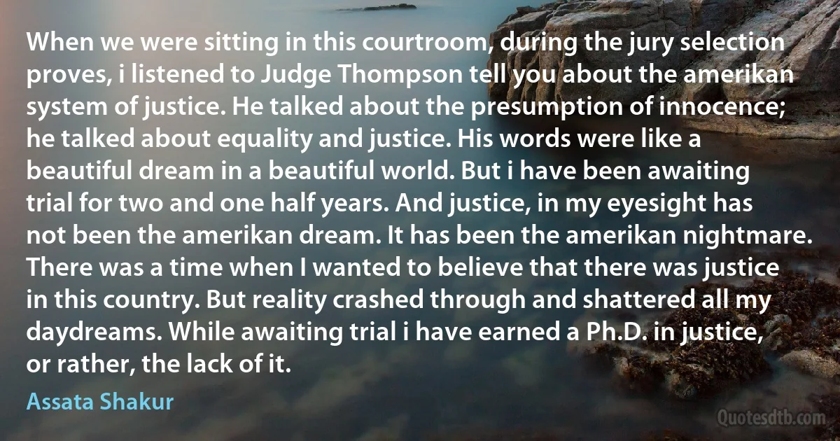 When we were sitting in this courtroom, during the jury selection proves, i listened to Judge Thompson tell you about the amerikan system of justice. He talked about the presumption of innocence; he talked about equality and justice. His words were like a beautiful dream in a beautiful world. But i have been awaiting trial for two and one half years. And justice, in my eyesight has not been the amerikan dream. It has been the amerikan nightmare. There was a time when I wanted to believe that there was justice in this country. But reality crashed through and shattered all my daydreams. While awaiting trial i have earned a Ph.D. in justice, or rather, the lack of it. (Assata Shakur)