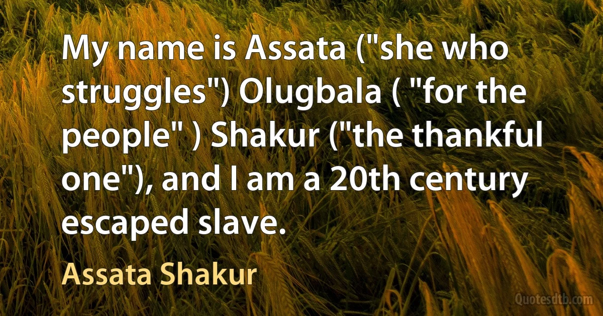 My name is Assata ("she who struggles") Olugbala ( "for the people" ) Shakur ("the thankful one"), and I am a 20th century escaped slave. (Assata Shakur)