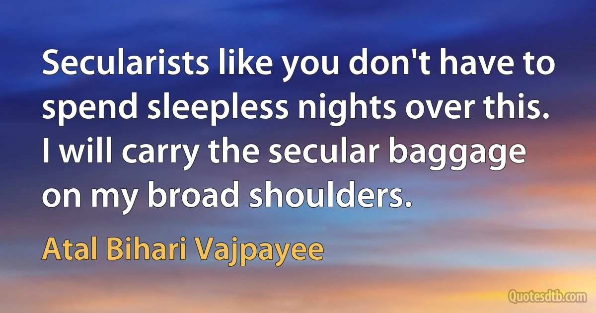 Secularists like you don't have to spend sleepless nights over this. I will carry the secular baggage on my broad shoulders. (Atal Bihari Vajpayee)