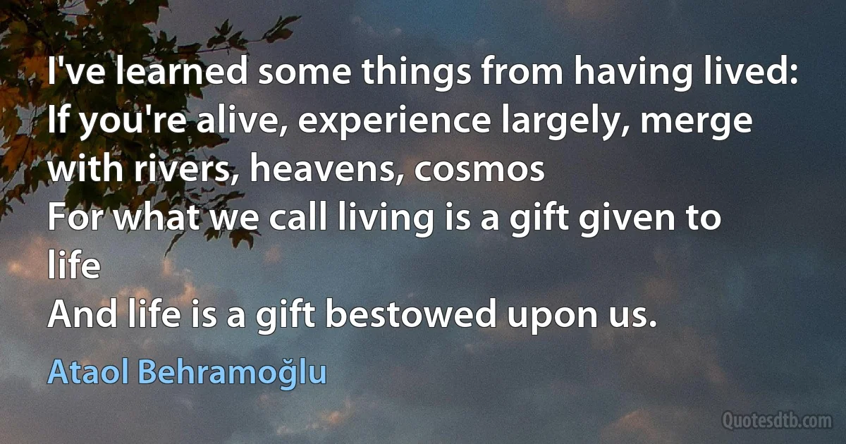 I've learned some things from having lived:
If you're alive, experience largely, merge with rivers, heavens, cosmos
For what we call living is a gift given to life
And life is a gift bestowed upon us. (Ataol Behramoğlu)