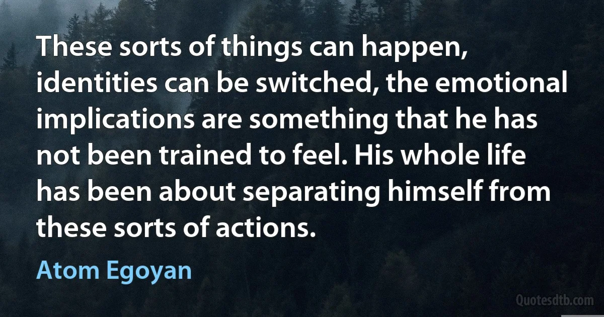 These sorts of things can happen, identities can be switched, the emotional implications are something that he has not been trained to feel. His whole life has been about separating himself from these sorts of actions. (Atom Egoyan)