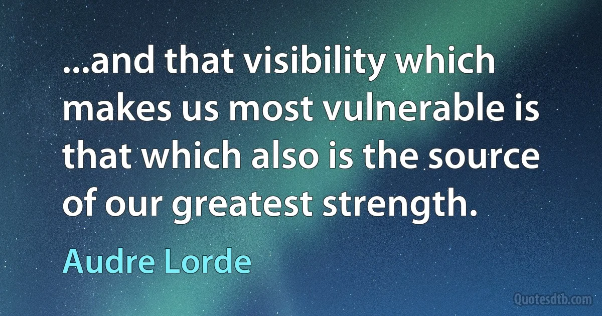 ...and that visibility which makes us most vulnerable is that which also is the source of our greatest strength. (Audre Lorde)