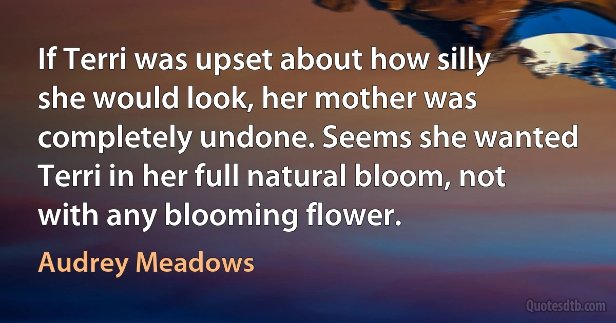 If Terri was upset about how silly she would look, her mother was completely undone. Seems she wanted Terri in her full natural bloom, not with any blooming flower. (Audrey Meadows)