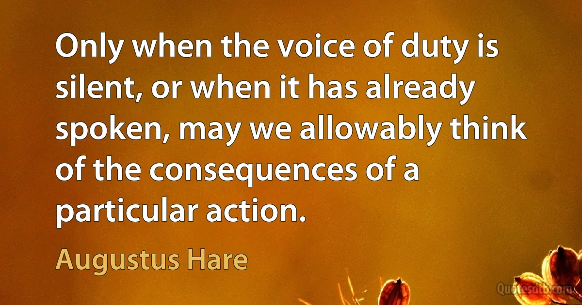 Only when the voice of duty is silent, or when it has already spoken, may we allowably think of the consequences of a particular action. (Augustus Hare)