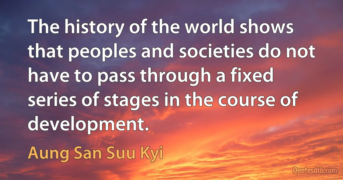 The history of the world shows that peoples and societies do not have to pass through a fixed series of stages in the course of development. (Aung San Suu Kyi)