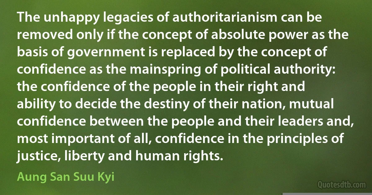 The unhappy legacies of authoritarianism can be removed only if the concept of absolute power as the basis of government is replaced by the concept of confidence as the mainspring of political authority: the confidence of the people in their right and ability to decide the destiny of their nation, mutual confidence between the people and their leaders and, most important of all, confidence in the principles of justice, liberty and human rights. (Aung San Suu Kyi)