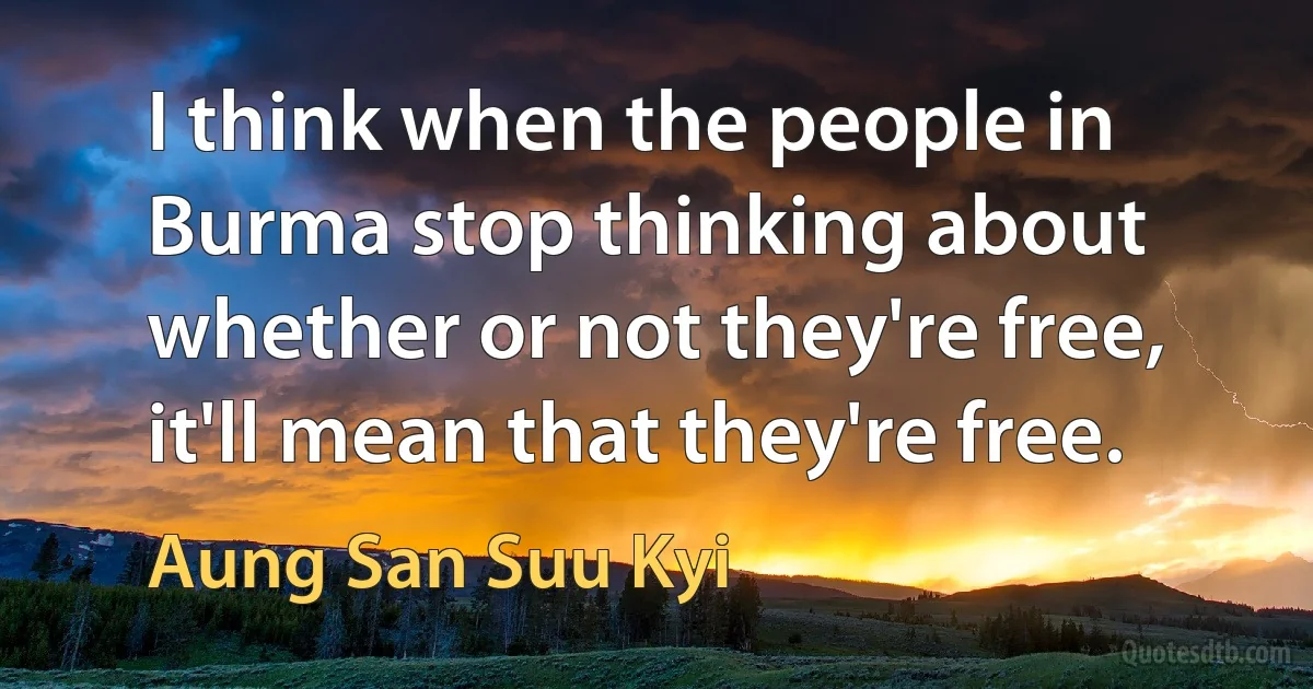 I think when the people in Burma stop thinking about whether or not they're free, it'll mean that they're free. (Aung San Suu Kyi)