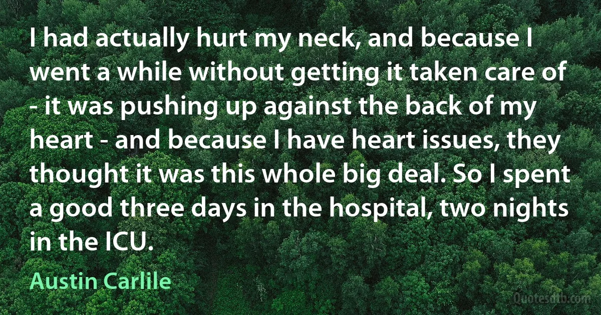 I had actually hurt my neck, and because I went a while without getting it taken care of - it was pushing up against the back of my heart - and because I have heart issues, they thought it was this whole big deal. So I spent a good three days in the hospital, two nights in the ICU. (Austin Carlile)