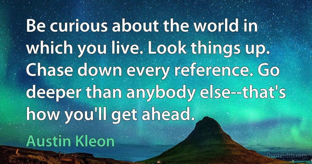 Be curious about the world in which you live. Look things up. Chase down every reference. Go deeper than anybody else--that's how you'll get ahead. (Austin Kleon)