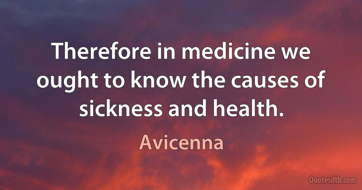 Therefore in medicine we ought to know the causes of sickness and health. (Avicenna)