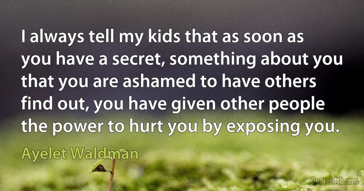 I always tell my kids that as soon as you have a secret, something about you that you are ashamed to have others find out, you have given other people the power to hurt you by exposing you. (Ayelet Waldman)