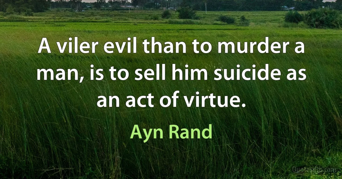 A viler evil than to murder a man, is to sell him suicide as an act of virtue. (Ayn Rand)