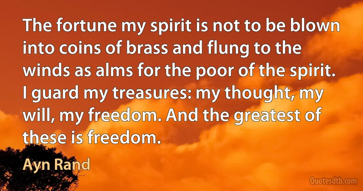 The fortune my spirit is not to be blown into coins of brass and flung to the winds as alms for the poor of the spirit. I guard my treasures: my thought, my will, my freedom. And the greatest of these is freedom. (Ayn Rand)