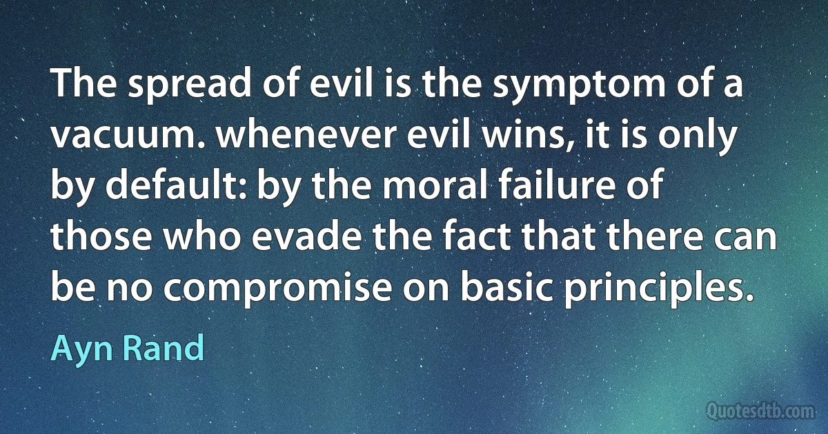 The spread of evil is the symptom of a vacuum. whenever evil wins, it is only by default: by the moral failure of those who evade the fact that there can be no compromise on basic principles. (Ayn Rand)