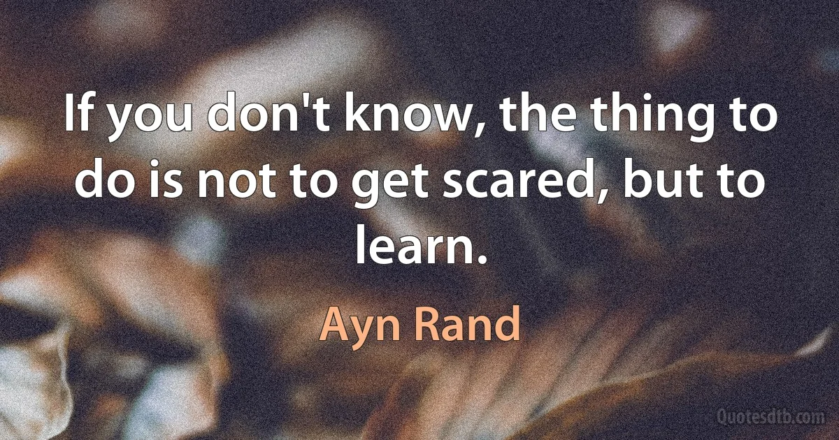 If you don't know, the thing to do is not to get scared, but to learn. (Ayn Rand)