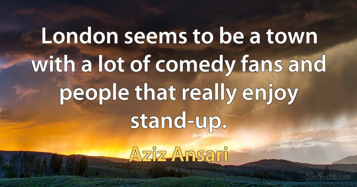 London seems to be a town with a lot of comedy fans and people that really enjoy stand-up. (Aziz Ansari)