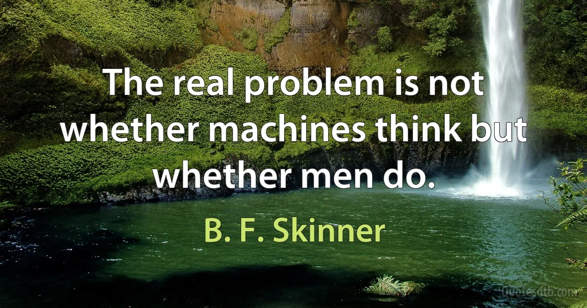 The real problem is not whether machines think but whether men do. (B. F. Skinner)