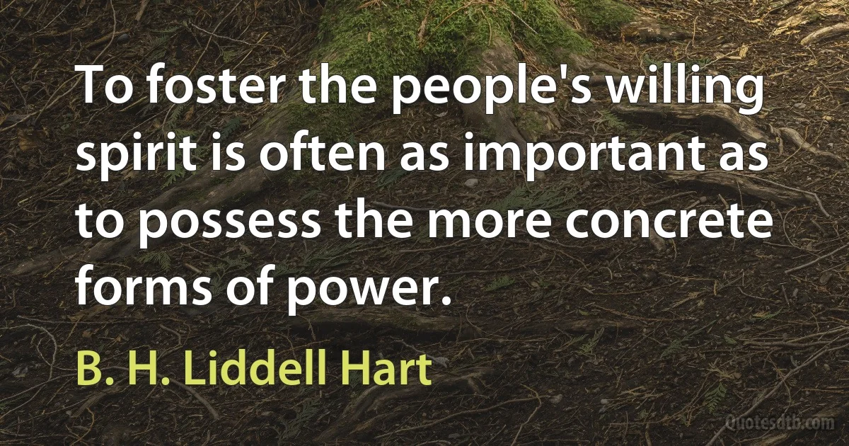 To foster the people's willing spirit is often as important as to possess the more concrete forms of power. (B. H. Liddell Hart)