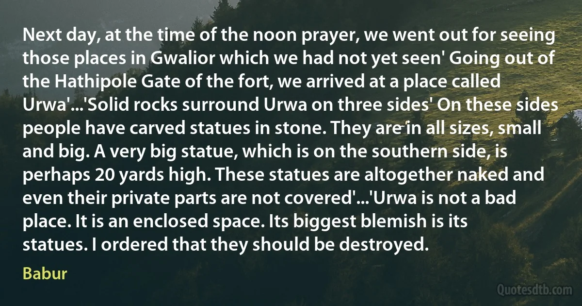 Next day, at the time of the noon prayer, we went out for seeing those places in Gwalior which we had not yet seen' Going out of the Hathipole Gate of the fort, we arrived at a place called Urwa'...'Solid rocks surround Urwa on three sides' On these sides people have carved statues in stone. They are in all sizes, small and big. A very big statue, which is on the southern side, is perhaps 20 yards high. These statues are altogether naked and even their private parts are not covered'...'Urwa is not a bad place. It is an enclosed space. Its biggest blemish is its statues. I ordered that they should be destroyed. (Babur)