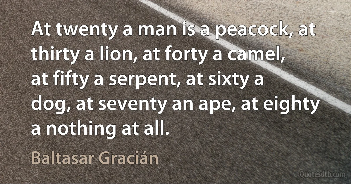 At twenty a man is a peacock, at thirty a lion, at forty a camel, at fifty a serpent, at sixty a dog, at seventy an ape, at eighty a nothing at all. (Baltasar Gracián)