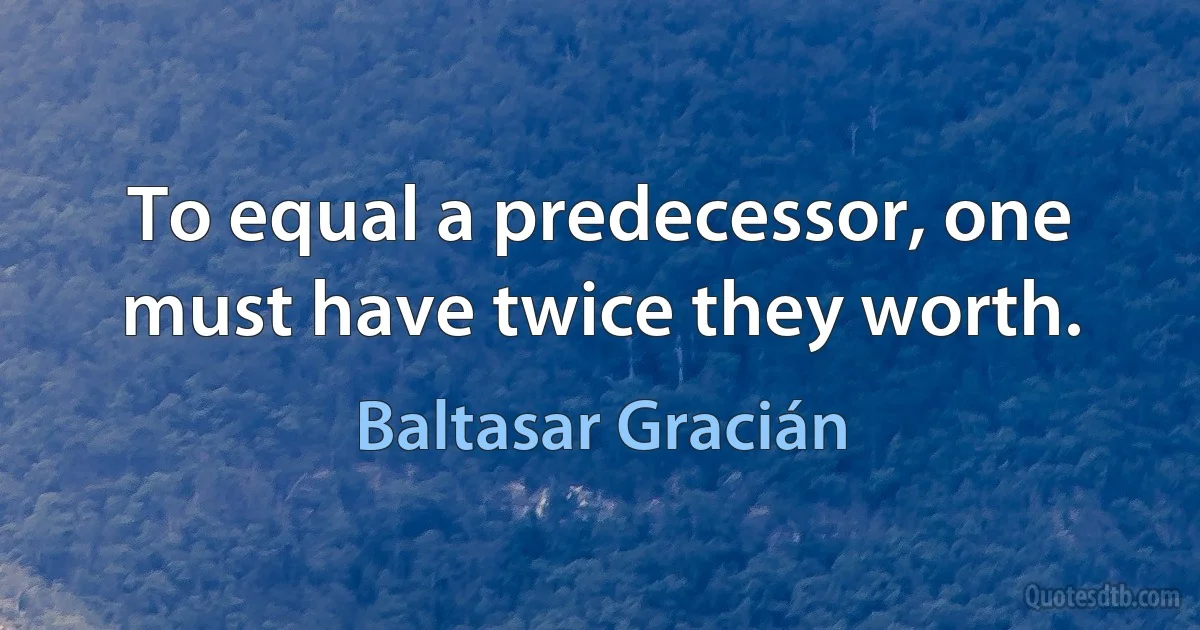 To equal a predecessor, one must have twice they worth. (Baltasar Gracián)