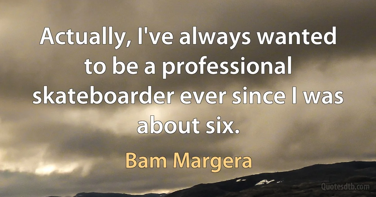 Actually, I've always wanted to be a professional skateboarder ever since I was about six. (Bam Margera)