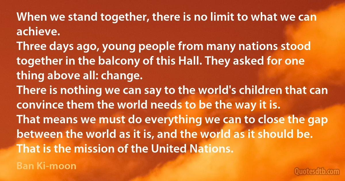 When we stand together, there is no limit to what we can achieve.
Three days ago, young people from many nations stood together in the balcony of this Hall. They asked for one thing above all: change.
There is nothing we can say to the world's children that can convince them the world needs to be the way it is.
That means we must do everything we can to close the gap between the world as it is, and the world as it should be. That is the mission of the United Nations. (Ban Ki-moon)