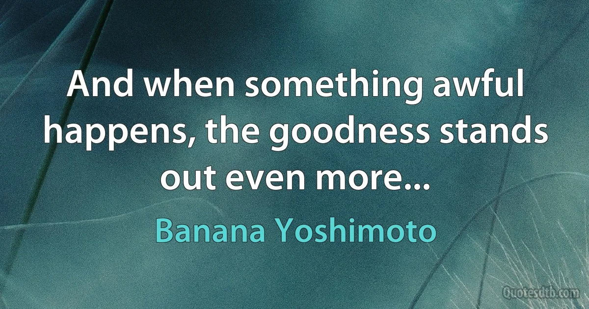 And when something awful happens, the goodness stands out even more... (Banana Yoshimoto)