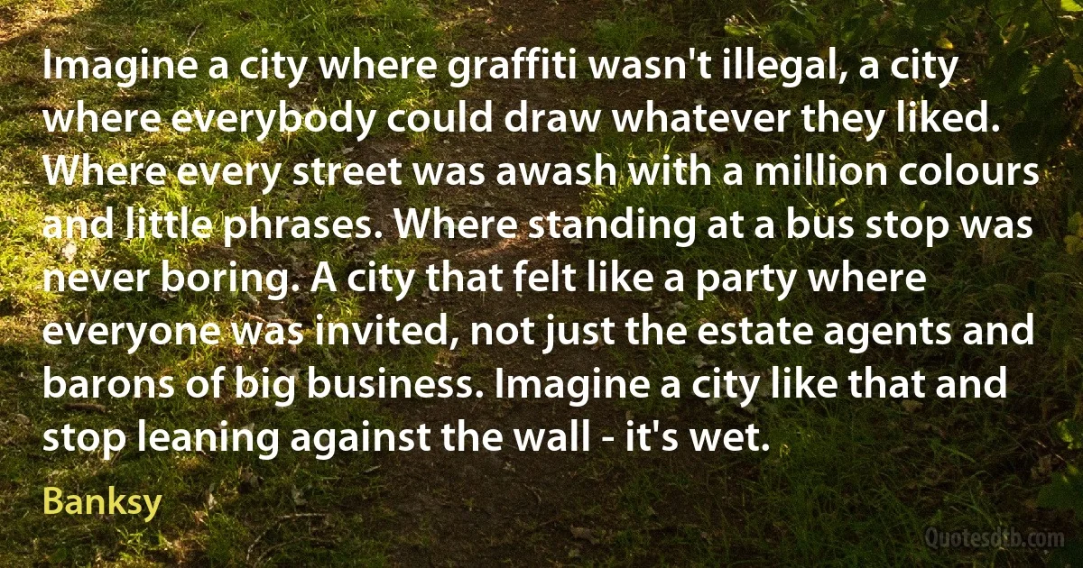 Imagine a city where graffiti wasn't illegal, a city where everybody could draw whatever they liked. Where every street was awash with a million colours and little phrases. Where standing at a bus stop was never boring. A city that felt like a party where everyone was invited, not just the estate agents and barons of big business. Imagine a city like that and stop leaning against the wall - it's wet. (Banksy)