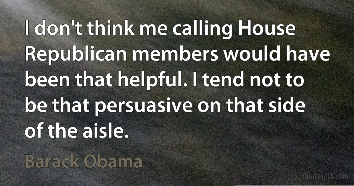 I don't think me calling House Republican members would have been that helpful. I tend not to be that persuasive on that side of the aisle. (Barack Obama)