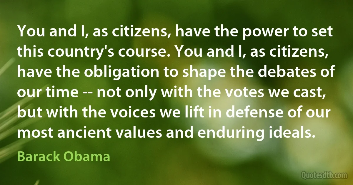 You and I, as citizens, have the power to set this country's course. You and I, as citizens, have the obligation to shape the debates of our time -- not only with the votes we cast, but with the voices we lift in defense of our most ancient values and enduring ideals. (Barack Obama)