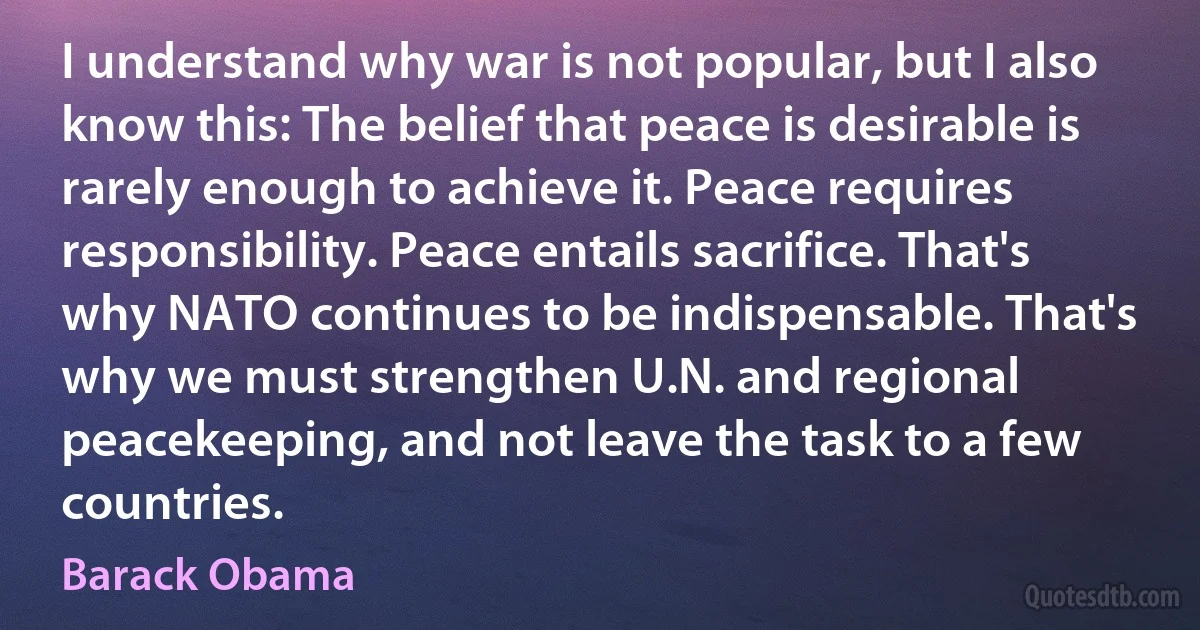 I understand why war is not popular, but I also know this: The belief that peace is desirable is rarely enough to achieve it. Peace requires responsibility. Peace entails sacrifice. That's why NATO continues to be indispensable. That's why we must strengthen U.N. and regional peacekeeping, and not leave the task to a few countries. (Barack Obama)