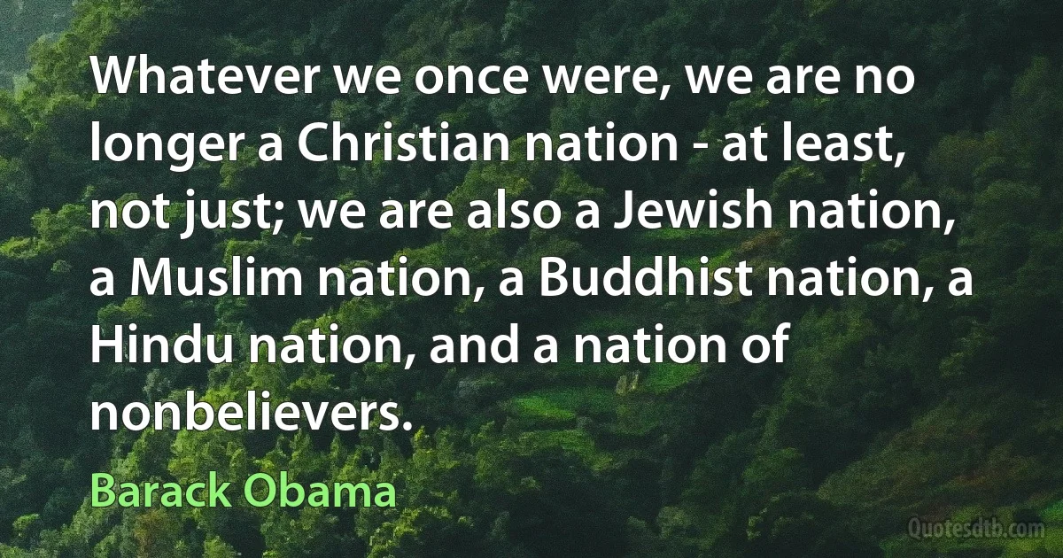 Whatever we once were, we are no longer a Christian nation - at least, not just; we are also a Jewish nation, a Muslim nation, a Buddhist nation, a Hindu nation, and a nation of nonbelievers. (Barack Obama)